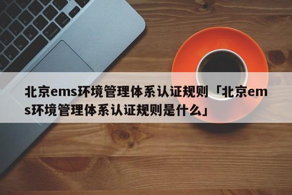 北京ems环境管理体系认证规则「北京ems环境管理体系认证规则是什么」