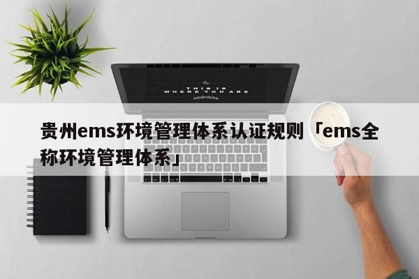 贵州ems环境管理体系认证规则「ems全称环境管理体系」