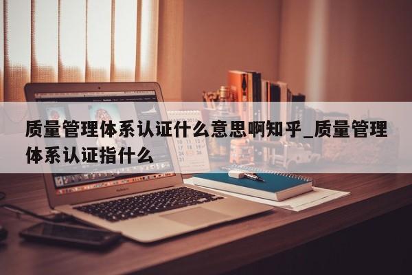 质量管理体系认证什么意思啊知乎_质量管理体系认证指什么