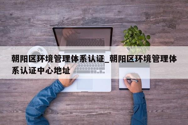 朝阳区环境管理体系认证_朝阳区环境管理体系认证中心地址
