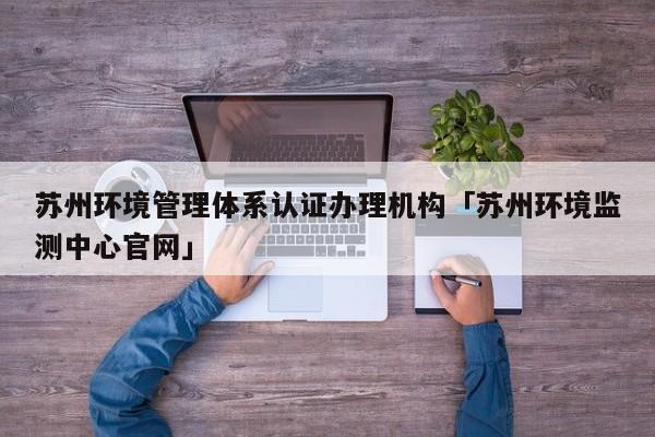 苏州环境管理体系认证办理机构「苏州环境监测中心官网」
