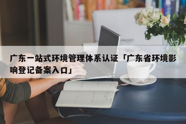 广东一站式环境管理体系认证「广东省环境影响登记备案入口」