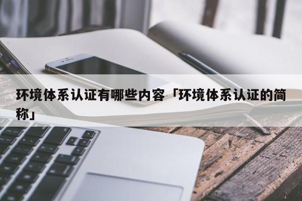 环境体系认证有哪些内容「环境体系认证的简称」