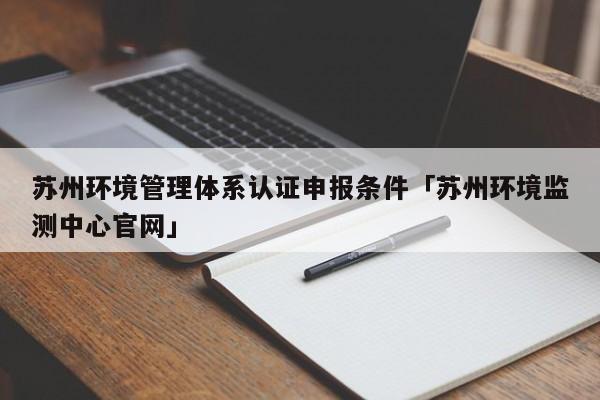 苏州环境管理体系认证申报条件「苏州环境监测中心官网」