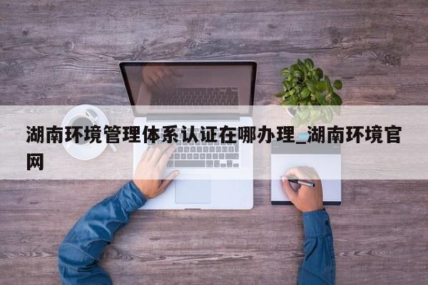 湖南环境管理体系认证在哪办理_湖南环境官网