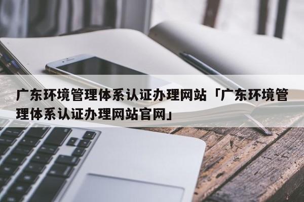 广东环境管理体系认证办理网站「广东环境管理体系认证办理网站官网」