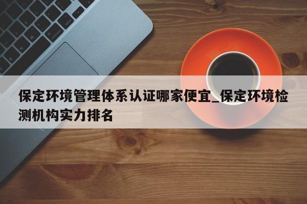 保定环境管理体系认证哪家便宜_保定环境检测机构实力排名