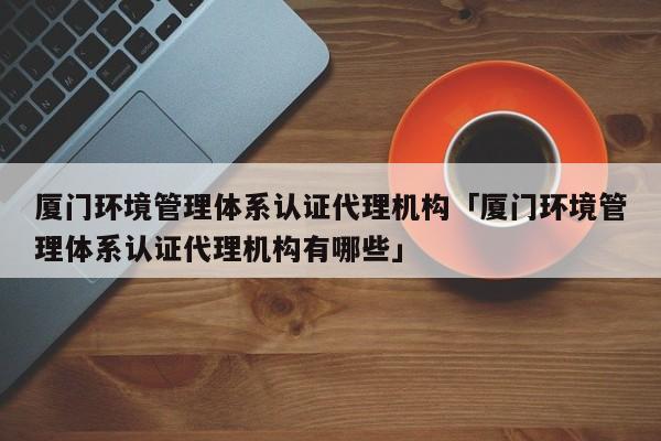 厦门环境管理体系认证代理机构「厦门环境管理体系认证代理机构有哪些」
