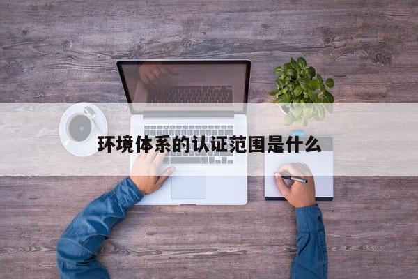 环境体系的认证范围是什么