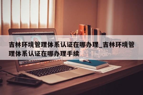 吉林环境管理体系认证在哪办理_吉林环境管理体系认证在哪办理手续