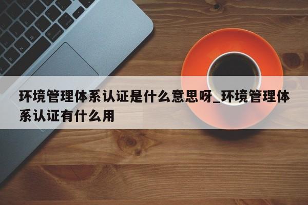 环境管理体系认证是什么意思呀_环境管理体系认证有什么用