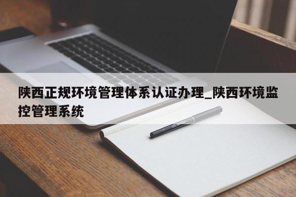 陕西正规环境管理体系认证办理_陕西环境监控管理系统