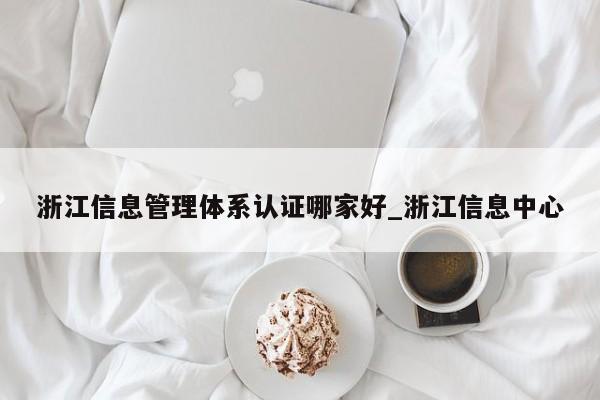 浙江信息管理体系认证哪家好_浙江信息中心