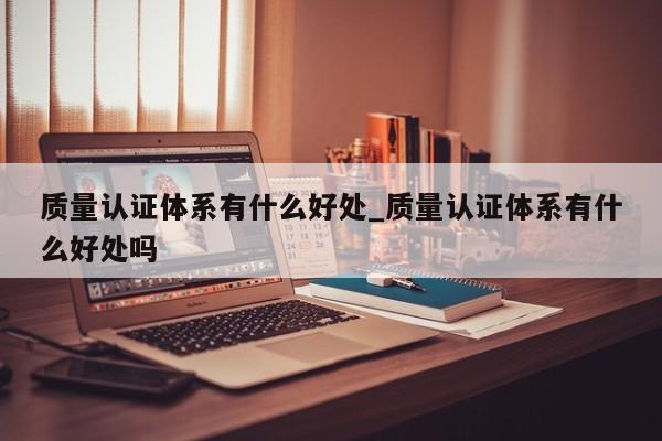 质量认证体系有什么好处_质量认证体系有什么好处吗