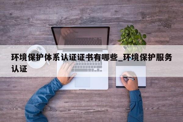 环境保护体系认证证书有哪些_环境保护服务认证