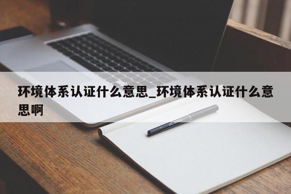 环境体系认证什么意思_环境体系认证什么意思啊