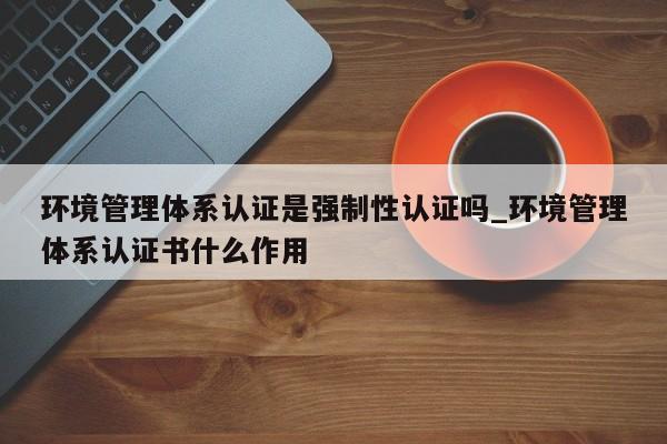 环境管理体系认证是强制性认证吗_环境管理体系认证书什么作用