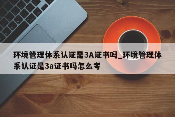 环境管理体系认证是3A证书吗_环境管理体系认证是3a证书吗怎么考