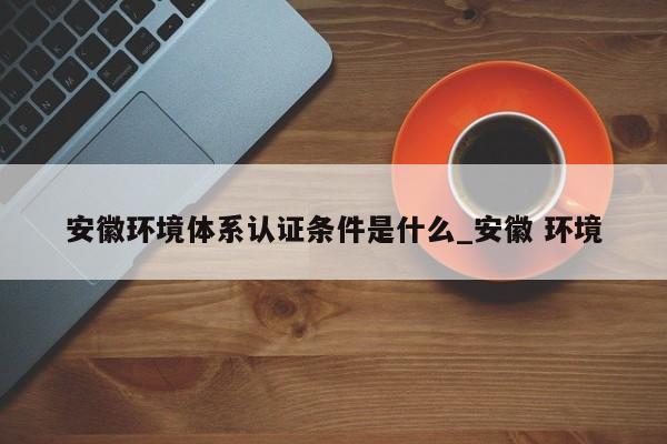 安徽环境体系认证条件是什么_安徽 环境