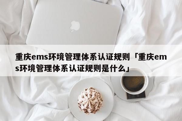 重庆ems环境管理体系认证规则「重庆ems环境管理体系认证规则是什么」