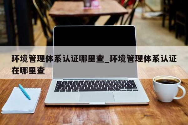 环境管理体系认证哪里查_环境管理体系认证在哪里查