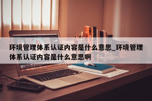 环境管理体系认证内容是什么意思_环境管理体系认证内容是什么意思啊