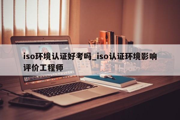 iso环境认证好考吗_iso认证环境影响评价工程师