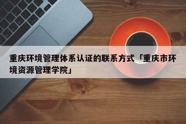 重庆环境管理体系认证的联系方式「重庆市环境资源管理学院」