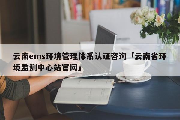 云南ems环境管理体系认证咨询「云南省环境监测中心站官网」