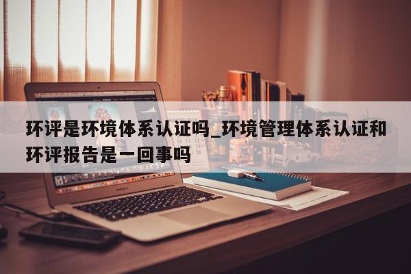 环评是环境体系认证吗_环境管理体系认证和环评报告是一回事吗
