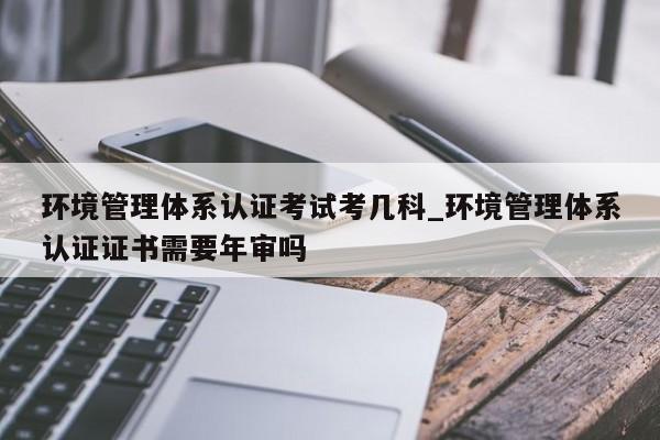 环境管理体系认证考试考几科_环境管理体系认证证书需要年审吗