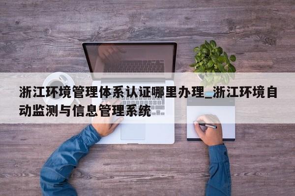 浙江环境管理体系认证哪里办理_浙江环境自动监测与信息管理系统