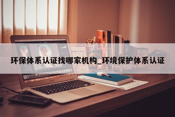 环保体系认证找哪家机构_环境保护体系认证
