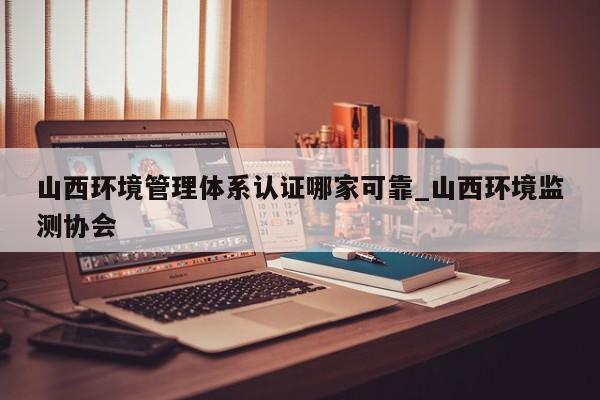 山西环境管理体系认证哪家可靠_山西环境监测协会