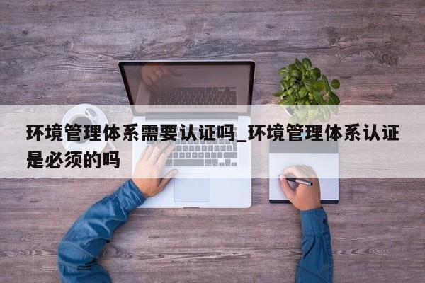 环境管理体系需要认证吗_环境管理体系认证是必须的吗