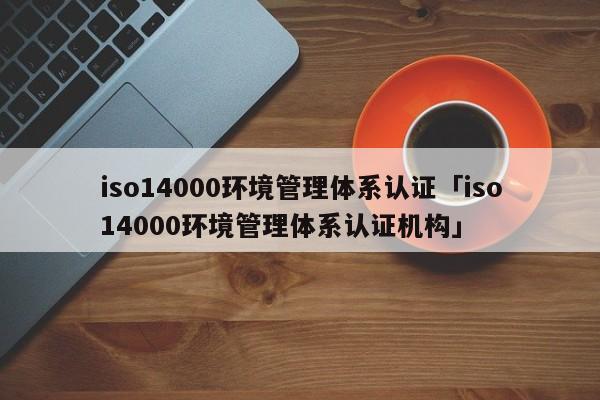iso14000环境管理体系认证「iso14000环境管理体系认证机构」