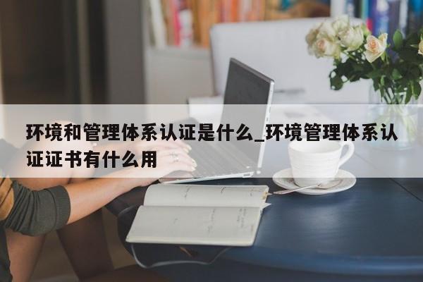 环境和管理体系认证是什么_环境管理体系认证证书有什么用