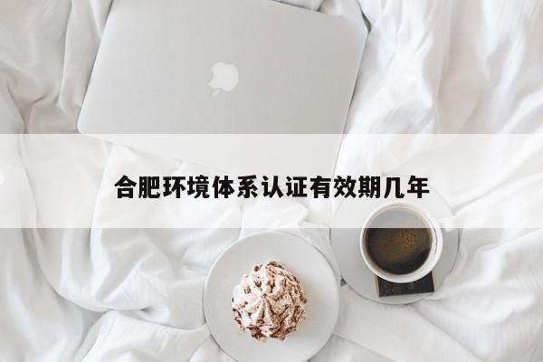 合肥环境体系认证有效期几年