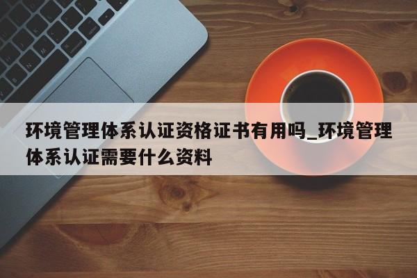 环境管理体系认证资格证书有用吗_环境管理体系认证需要什么资料