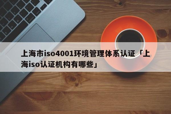 上海市iso4001环境管理体系认证「上海iso认证机构有哪些」