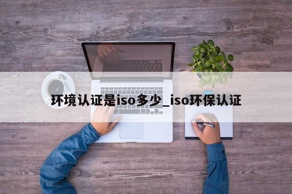 环境认证是iso多少_iso环保认证