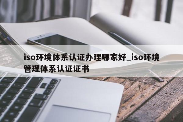iso环境体系认证办理哪家好_iso环境管理体系认证证书