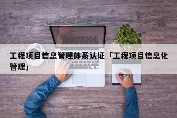 工程项目信息管理体系认证「工程项目信息化管理」