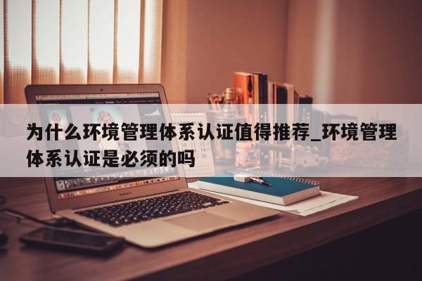 为什么环境管理体系认证值得推荐_环境管理体系认证是必须的吗