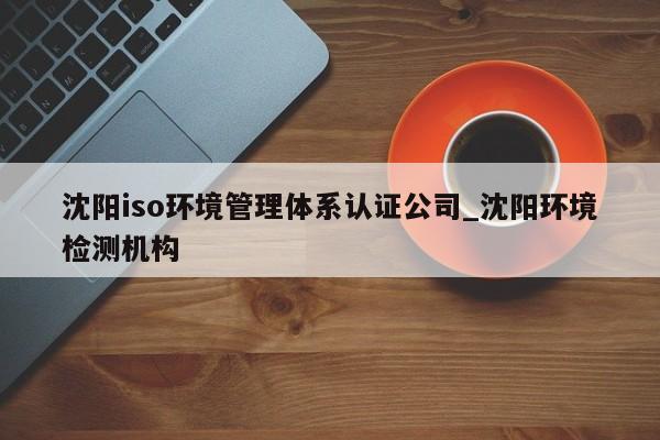 沈阳iso环境管理体系认证公司_沈阳环境检测机构