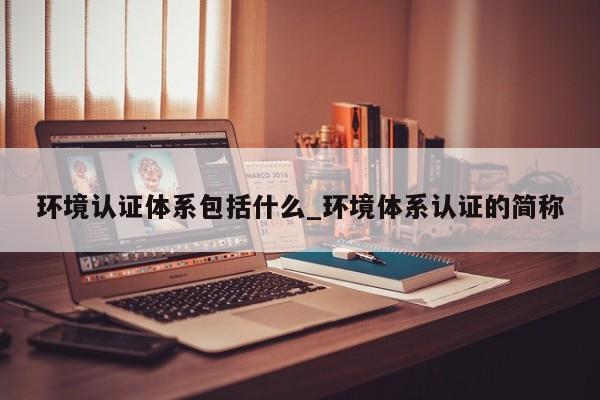 环境认证体系包括什么_环境体系认证的简称
