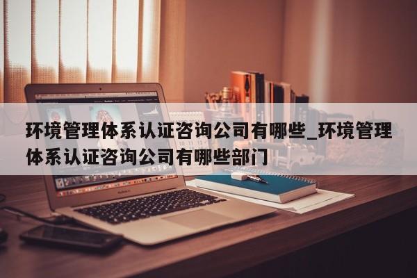 环境管理体系认证咨询公司有哪些_环境管理体系认证咨询公司有哪些部门