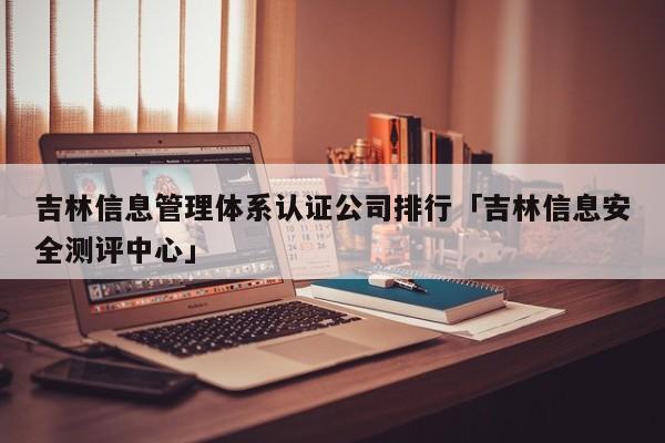 吉林信息管理体系认证公司排行「吉林信息安全测评中心」
