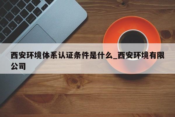 西安环境体系认证条件是什么_西安环境有限公司