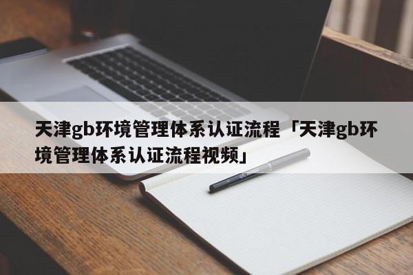 天津gb环境管理体系认证流程「天津gb环境管理体系认证流程视频」
